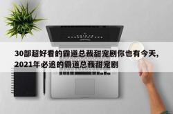 30部超好看的霸道总裁甜宠剧你也有今天,2021年必追的霸道总裁甜宠剧