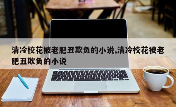 清冷校花被老肥丑欺负的小说,清冷校花被老肥丑欺负的小说