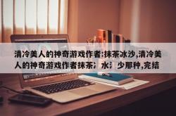 清冷美人的神奇游戏作者:抹茶冰沙,清冷美人的神奇游戏作者抹茶冫水氵少那种,完结