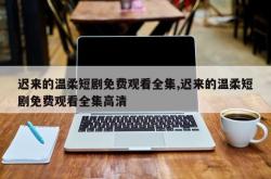 迟来的温柔短剧免费观看全集,迟来的温柔短剧免费观看全集高清